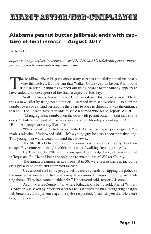 DIRECT ATTION/HNON-COMPLIANGCE Alabama peanut butter jailbreak ends with cap- ture of final inmate - August 2017 By Amy Held hitps:Hiwww.nprorg/sections/iherwo-way(2017/08/02/541115659ala-peanut-butter- Jail-escape-ends-with-capture-of-final-inmate write themselves. But the jam that Walker County Jail in Jasper, Ala., found elf in after 12 inmates skipped out using peanut butter Sunday appears to have ended with the capture of the final escapee on Tuesday. ‘Walker County Sheriff James Underwood said the inmates were able to trick a new jailer by using peanut butter — scraped from sandwiches — to alter the ‘number over the exit and persuading the guard to open it thinking it was the entrance toa cell. The 12 men were then able to scale a barbed wire fence, reports WBRC. “Changing some numbers on the door with peanut butter — that may sound crazy,” Underwood said at a news conference on Monday according to AL com. “But these people are crazy like a fox.” “We slipped up,” Underwood added. As for the duped prison guard, “he ‘made a mistake,” Underwood said. “He’s a young guy, he hasn’t been there that long. This young man was a weak link, and they knew it. The Sheriff’s Office said six of the inmates were captured shordly after their escape. Five more were caught within 24 hours of walking free. reports AL com. By Tuesday, the 12th and final escapee, Brady Kilpatrick, 24, was captured in Tequesta, Fla. He had been the only one to make it out of Walker County. ‘The inmates, ranging in age from 18 to 30, were facing charges including drug possession, theft and attempted murder. Underwood said some people will receive rewards for tipping off police to the inmates’ whereabouts, but others may face criminal charges for aiding and abet- ting them. “They had some outside help,” Underwood said, reports AL com. And in Martin County, Fla., where Kilpatrick is being held, Sheriff William D. Snyder was asked by reporters whether he is worried the man facing drug charges will break free from jail once again. Snyder responded. I can tell you this: He won’t be getting peanut butter.” Tnc headlines rife with puns about nutty escapes and sticky situations nearly Page 11
